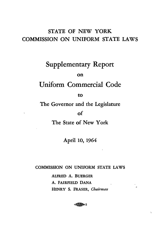 handle is hein.ali/alicc0171 and id is 1 raw text is: STATE OF NEW YORK
COMMISSION ON UNIFORM STATE LAWS
Supplementary Report
on
Uniform Commercial Code
to

The Governor and the Legislature
of
The State of New York

April 10, 1964
COMMISSION ON UNIFORM STATE LAWS
ALFRED A. BUERGER
A. FAIRFIELD DANA
HENRY S. FRASER, Chairman

-Q 3


