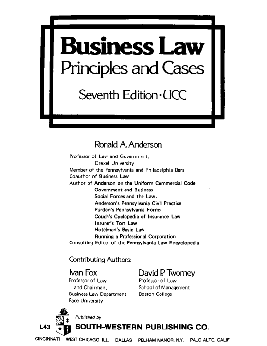 handle is hein.ali/blpncc0001 and id is 1 raw text is: 


                *l




        Business Law


        Principles and Cases



              Seventh Edition* UCC







                    Ronald  A.Anderson

           Professor of Law and Government,
                    Drexel University
           Member of the Pennsylvania and Philadelphia Bars
           Coauthor of Business Law
           Author of Anderson on the Uniform Commercial Code
                    Government and Business
                    Social Forces and the Law.
                    Anderson's Pennsylvania Civil Practice
                    Purdon's Pennsylvania Forms
                    Couch's Cyclopedia of Insurance Law
                    Insurer's Tort Law
                    Hotelman's Basic Law
                    Running a Professional Corporation
           Consulting Editor of the Pennsylvania Law Encyclopedia


           Contributing Authors:

           Ivan  Fox              David  P Twomey
           Professor of Law       Professor of Law
             and Chairman,        School of Management
           Business Law Department Boston College
           Pace University


             Published by

  L43   *    SOUTH-WESTERN PUBLISHING CO.

CINCINNATI WEST CHICAGO, ILL  DALLAS   PELHAM MANOR, N.Y. PALO ALTO, CALIF,



