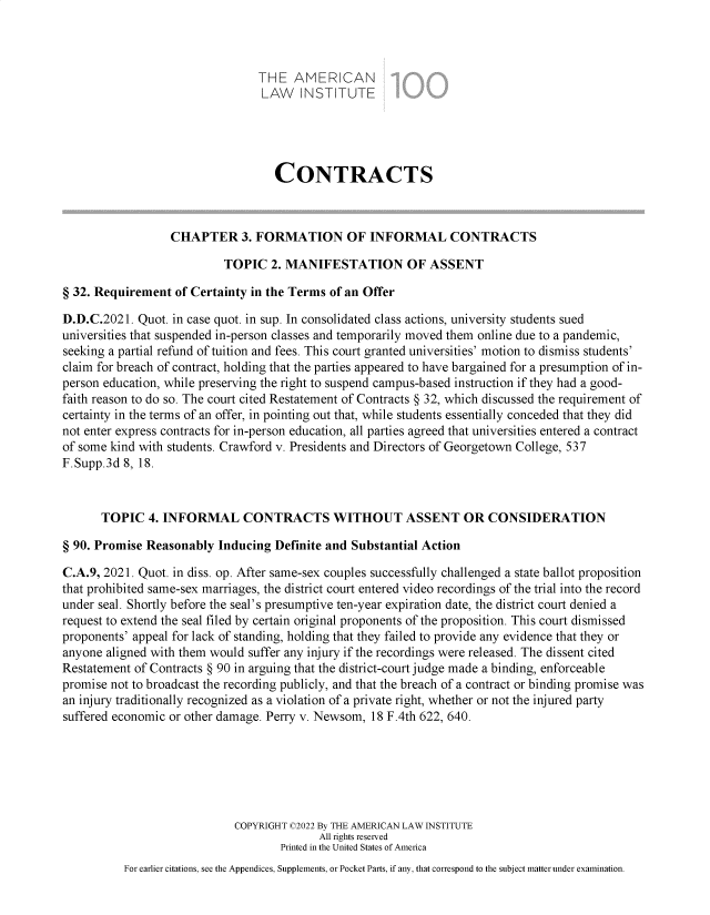 handle is hein.ali/contract0194 and id is 1 raw text is: THE AMERICAN
LAW INSTITUTE
CONTRACTS
CHAPTER 3. FORMATION OF INFORMAL CONTRACTS
TOPIC 2. MANIFESTATION OF ASSENT
§ 32. Requirement of Certainty in the Terms of an Offer
D.D.C.2021. Quot. in case quot. in sup. In consolidated class actions, university students sued
universities that suspended in-person classes and temporarily moved them online due to a pandemic,
seeking a partial refund of tuition and fees. This court granted universities' motion to dismiss students'
claim for breach of contract, holding that the parties appeared to have bargained for a presumption of in-
person education, while preserving the right to suspend campus-based instruction if they had a good-
faith reason to do so. The court cited Restatement of Contracts § 32, which discussed the requirement of
certainty in the terms of an offer, in pointing out that, while students essentially conceded that they did
not enter express contracts for in-person education, all parties agreed that universities entered a contract
of some kind with students. Crawford v. Presidents and Directors of Georgetown College, 537
F.Supp.3d 8, 18.
TOPIC 4. INFORMAL CONTRACTS WITHOUT ASSENT OR CONSIDERATION
§ 90. Promise Reasonably Inducing Definite and Substantial Action
C.A.9, 2021. Quot. in diss. op. After same-sex couples successfully challenged a state ballot proposition
that prohibited same-sex marriages, the district court entered video recordings of the trial into the record
under seal. Shortly before the seal's presumptive ten-year expiration date, the district court denied a
request to extend the seal filed by certain original proponents of the proposition. This court dismissed
proponents' appeal for lack of standing, holding that they failed to provide any evidence that they or
anyone aligned with them would suffer any injury if the recordings were released. The dissent cited
Restatement of Contracts § 90 in arguing that the district-court judge made a binding, enforceable
promise not to broadcast the recording publicly, and that the breach of a contract or binding promise was
an injury traditionally recognized as a violation of a private right, whether or not the injured party
suffered economic or other damage. Perry v. Newsom, 18 F.4th 622, 640.
COPYRIGHT C2022 By THE AMERICAN LAW INSTITUTE
All rights reserved
Printed in the United States of America
For earlier citations, see the Appendices, Supplements, or Pocket Parts, if any, that correspond to the subject matter under examination.


