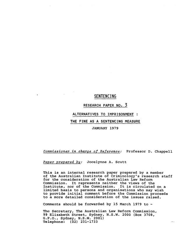 handle is hein.alrc/altimp0001 and id is 1 raw text is: SENTENCING
RESEARCH PAPER NO. 3
ALTERNATIVES TO IMPRISONMENT
THE FINE AS'A SENTENCING MEASURE
JANUARY 1979
Commissioner in charge of Reference: Professor D. Chappell
Paper prepared by: Jocelynne A. Scutt
This is an internal research paper prepared by a member
of the Australian Institute of Criminology's research staff
for the consideration of the Australian Law Reform
Commission. It represents neither the views of the
Institute, nor of the Commission. It is circulated on a
limited basis to persons and organisations who may wish
to provide initial comment before the Commission proceeds
to a more detailed consideration of the issues raised.
Comments should be forwarded by 15 March 1979 to -
The Secretary, The Australian Law Reform Commission,
99 Elizabeth Street, Sydney, N.S.W. 2000 (Box 3708,
G.P.O., Sydney, N.S.W. 2001)
Telephone:  (02) 231-1733


