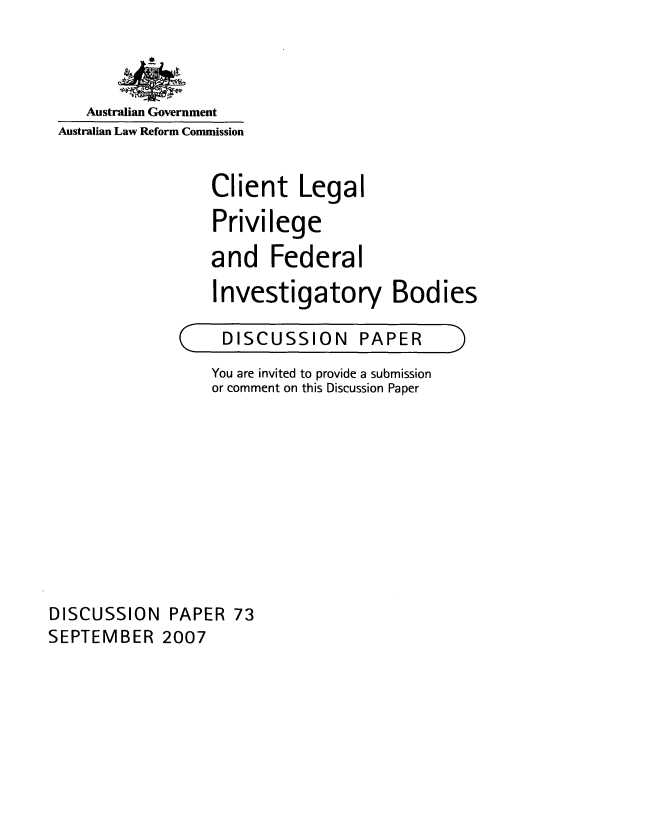 handle is hein.alrc/clegpriv0001 and id is 1 raw text is: 



   Australian Government
Australian Law Reform Commission


                 Client Legal
                 Privilege
                 and Federal
                 Investigatory Bodies


DISCUSSION


PAPER


                  You are invited to provide a submission
                  or comment on this Discussion Paper










DISCUSSION PAPER 73
SEPTEMBER 2007


(


