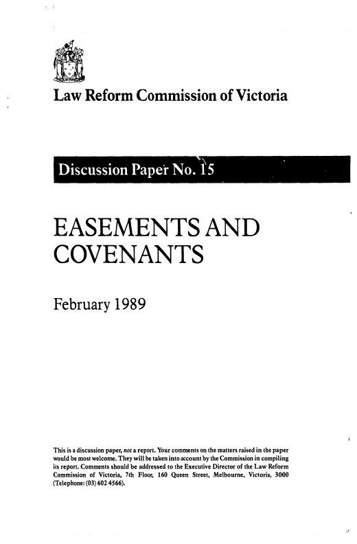 handle is hein.alrc/esecov0001 and id is 1 raw text is: Law Reform Commission of Victoria

isuso Pe No 1

EASEMENTS AND
COVENANTS
February 1989
This is a discussion paper, not a report. Your comments on the matters raised in the paper
would be most welcome. They will be taken into account by the Commission in compiling
its report. Comments should be addressed to the Executive Director of the Law Reform
Commission of Victoria, 7th Floor, 160 Queen Street, Melbourne, Victoria, 3000
(Telephone: (03) 602 4566).


