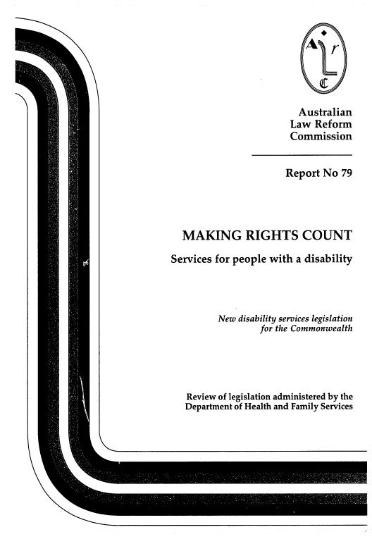 handle is hein.alrc/mkrghtct0001 and id is 1 raw text is: 







                         Australian
                       Law Reform
                       Commission


                       Report No 79




  MAKING RIGHTS COUNT

Services for people with a disability




         New disability services legislation
                 for the Commonwealth





   Review of legislation administered by the
   Department of Health and Family Services


