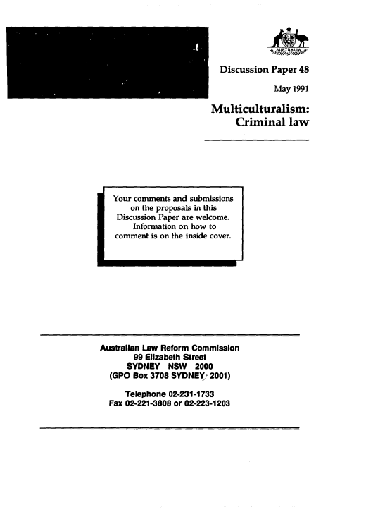 handle is hein.alrc/multcl0001 and id is 1 raw text is: 





  Discussion Paper 48

              May 1991

Multiculturalism:
     Criminal law


Your comments and submissions
    on the proposals in this
 Discussion Paper are welcome.
    Information on how to
comment is on the inside cover.


Australian Law Reform Commission
        99 ElIzabeth Street
      SYDNEY NSW 2000
  (GPO Box 3708 SYDNE(r 2001)

      Telephone 02-231-1733
  Fax 02-221-3808 or 02-223-1203


