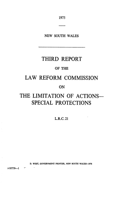 handle is hein.alrc/thrdrpt0001 and id is 1 raw text is: 


1975


NEW SOUTH WALES


       THIRD REPORT

            OF THE

LAW REFORM COMMISSION

              ON


     THE LIMITATION OF ACTIONS-
          SPECIAL PROTECTIONS



                   L.R.C. 21










         D. WEST. GOVERNMENT PRINTER, NEW SOUTH WALES-1976
P95779-1


