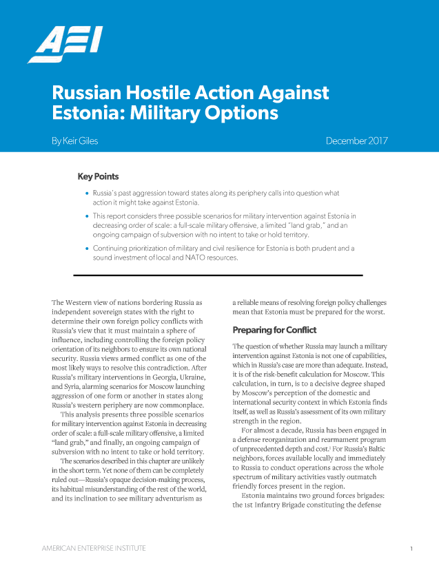 handle is hein.amenin/aeiaaql0001 and id is 1 raw text is: 



















Key  Points

  *  Russia's past aggression toward states along its periphery calls into question what
     action it might take against Estonia.
  *  This report considers three possible scenarios for military intervention against Estonia in
     decreasing order of scale: a full-scale military offensive, a limited land grab, and an
     ongoing campaign   of subversion with no intent to take or hold territory.
  *  Continuing prioritization of military and civil resilience for Estonia is both prudent and a
     sound investment of local and NATO resources.


The Western  view of nations bordering Russia as
independent  sovereign states with the right to
determine  their own foreign policy conflicts with
Russia's view that it must maintain a sphere of
influence, including controlling the foreign policy
orientation of its neighbors to ensure its own national
security. Russia views armed conflict as one of the
most likely ways to resolve this contradiction. After
Russia's military interventions in Georgia, Ukraine,
and Syria, alarming scenarios for Moscow launching
aggression of one form or another in states along
Russia's western periphery are now commonplace.
   This analysis presents three possible scenarios
for military intervention against Estonia in decreasing
order of scale: a full-scale military offensive, a limited
land grab, and finally, an ongoing campaign of
subversion with no intent to take or hold territory.
   The scenarios described in this chapter are unlikely
in the short term. Yet none of them can be completely
ruled out-Russia's opaque decision-making process,
its habitual misunderstanding of the rest of the world,
and its inclination to see military adventurism as


a reliable means of resolving foreign policy challenges
mean  that Estonia must be prepared for the worst.

Preparing for Conflict

The question of whether Russia may launch a military
intervention against Estonia is not one of capabilities,
which in Russia's case are more than adequate. Instead,
it is of the risk-benefit calculation for Moscow. This
calculation, in turn, is to a decisive degree shaped
by Moscow's  perception of the domestic and
international security context in which Estonia finds
itself, as well as Russia's assessment of its own military
strength in the region.
   For almost a decade, Russia has been engaged in
a defense reorganization and rearmament program
of unprecedented depth and cost., For Russia's Baltic
neighbors, forces available locally and immediately
to Russia to conduct operations across the whole
spectrum  of military activities vastly outmatch
friendly forces present in the region.
   Estonia maintains two ground  forces brigades:
the 1st Infantry Brigade constituting the defense


AMERICAN   ENTERPRISE  INSTITUTE


