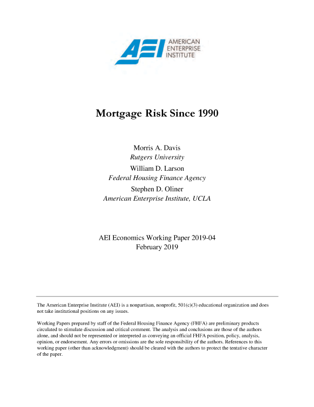handle is hein.amenin/aeiabce0001 and id is 1 raw text is: 




                            A, ,M RI ...









Mortgage Risk Since 1990




               Morris A. Davis
             Rutgers University
             William D. Larson
     Federal Housing Finance Agency
              Stephen D. Oliner
   American Enterprise Institute, UCLA




 AEI Economics Working Paper 2019-04
                February 2019


The American Enterprise Institute (AEI) is a nonpartisan, nonprofit, 501(c)(3) educational organization and does
not take institutional positions on any issues.
Working Papers prepared by staff of the Federal Housing Finance Agency (FHFA) are preliminary products
circulated to stimulate discussion and critical comment. The analysis and conclusions are those of the authors
alone, and should not be represented or interpreted as conveying an official FHFA position, policy, analysis,
opinion, or endorsement. Any errors or omissions are the sole responsibility of the authors. References to this
working paper (other than acknowledgment) should be cleared with the authors to protect the tentative character
of the paper.


