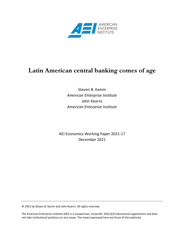 handle is hein.amenin/aeiaeev0001 and id is 1 raw text is: AMER CAN
Latin American central banking comes of age
Steven B. Kamin
American Enterprise Institute
John Kearns
American Enterprise Institute
AEI Economics Working Paper 2021-17
December 2021

© 2021 by Steven B. Kamin and John Kearns. All rights reserved.
The American Enterprise Institute (AEI) is a nonpartisan, nonprofit, 501(c)(3) educational organization and does
not take institutional positions on any issues. The views expressed here are those of the author(s).


