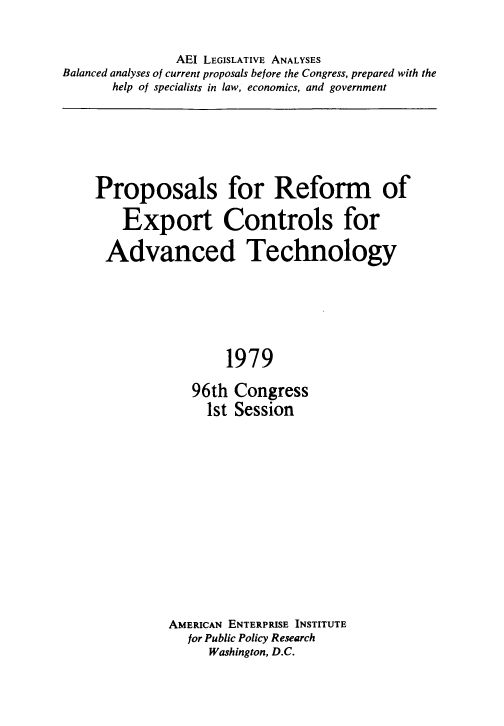 handle is hein.amenin/ppsfrmoe0001 and id is 1 raw text is: AEI LEGISLATIVE ANALYSES
Balanced analyses of current proposals before the Congress, prepared with the
help of specialists in law, economics, and government

Proposals for Reform of
Export Controls for
Advanced Technology
1979
96th Congress
1st Session

AMERICAN ENTERPRISE INSTITUTE
for Public Policy Research
Washington, D.C.


