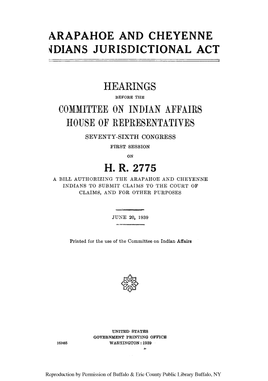 handle is hein.amindian/araphoe0001 and id is 1 raw text is: ARAPAHOE AND CHEYENNE
4DIANS JURISDICTIONAL ACT

HEARINGS
BEFORE THE
COMMITTEE ON INDIAN AFFAIRS
HOUSE OF REPRESENTATIVES
SEVENTY-SIXTH CONGRESS
FIRST SESSION
ON
H. R. 2775
A BILL AUTHORIZING THE ARAPAHOE AND CHEYENNE
INDIANS TO SUBMIT CLAIMS TO THE COURT OF
CLAIMS, AND FOR OTHER PURPOSES
JUNE 20, 1939
Printed for the use of the Committee on Indian Affairs
0
UNITED STATES
GOVERNMENT PRINTING OFFICE
163465        WASHINGTON: 1939

Reproduction by Permission of Buffalo & Erie County Public Library Buffalo, NY


