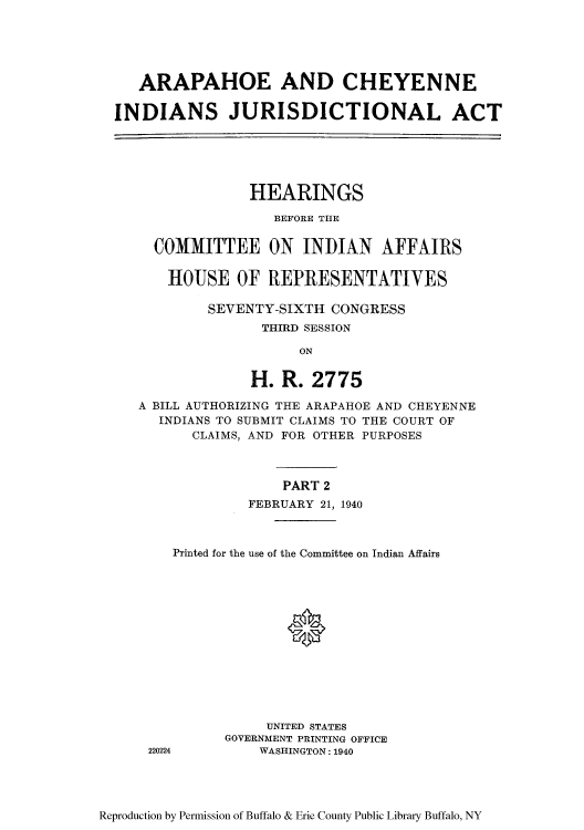 handle is hein.amindian/araphoe0002 and id is 1 raw text is: ARAPAHOE AND CHEYENNE
INDIANS JURISDICTIONAL ACT

HEARINGS
BEFORE THE
COMMITTEE ON INDIAN AFFAIRS
HOUSE OF REPRESENTATIVES
SEVENTY-SIXTH CONGRESS
THIRD SESSION
ON
H. R. 2775
A BILL AUTHORIZING THE ARAPAHOE AND CHEYENNE
INDIANS TO SUBMIT CLAIMS TO THE COURT OF
CLAIMS, AND FOR OTHER PURPOSES
PART 2
FEBRUARY 21, 1940
Printed for the use of the Committee on Indian Affairs
0

220224

UNITED STATES
GOVERNMENT PRINTING OFFICE
WASHINGTON: 1940

Reproduction by Permission of Buffalo & Erie County Public Library Buffalo, NY


