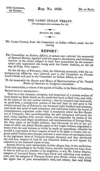 handle is hein.amindian/caddoit0001 and id is 1 raw text is: 27th CONGRESS,        .Rep. No. 1035.                Ho. or REPs.
2d Session.
THE CADDO INDIAN TREATY.
[To accompany joint resolution No. 18.1
AU .UST 20, 1842.
aVr. JAMES COOPER, from the Committee on Indian Affairs, made the fol-
lowing
REPORT:
The Committee on Indian Affairs, to whom was referred the memorial
of Samuel Norriss, together with the papers, documents, and testimony
relative to the fraud alleged to have been committed by the commis-
sioner who negotiated the treaty with the Caddo Indians, on the 1st
day of July, 1835, report :
On the 6th day of February, 1840, the following memorial, with the ac-
-companying affidavits, was referred, part to the Committee on Private
Land Claims and part to the Committee on Indian Affairs, to wit :
To the honorable the Senate and House of Representatives of the United
States of.dmerica in Congress assembled:
Your memorialist, a citizen of the parish of Caddo, in the State of Louisiana,
RESPECTFULLY REPRESENTS:
That he is the claimant, occupant, and proprietor of a certain section of
land situate on Rush island, on the southwest bank of Red river, and with-
in the limits of the late neutral territory; that he occupied and cultivated,
in good faith, a considerable portion of the said land on and prior to the
twenty-second day of February, one thousand eight hundred and nineteen,
and made due proof of such occupancy and cultivation before the board of
commissioners, organized under what is commonly called the Rio Hondo
act of Congress; that, notwithstanding the said occupancy and proof, the
said claim, together with several others, was suspended by reason of the
false, envious, and illegal interference and representations of George Grey,
the then agent of the Caddo Indians; that afterward (to wit, in the au-
tumn of 1835) one Jehiel Brooks, agent of the Caddo Indians, negotiated a
treaty with the said Indians, to which he made an appendage, whereby he
caused a reservation of three leagues of land to be made to certain free ne-
groes called Touline alias Grappe, and also a reservation of one league more
to the legitimate heirs of Frangois Grappe, deceased, and then purchased
the said four leagues of land for six thousand dollars, as will appear by
reference to the annexed copies of sale.
Samuel Norriss, your memorialist, further alleges that, in the ratification
of the said appendage to the Caddo treaty, manifest injustice has been done
to him as well as to a number of his neighbors, to wit, Mr. Lefroy Dupree,
assignee of Leonard Dyson, who lives below and adjoining your mnemori-
alist, and the assignee of Frangois Poinet alias Porier, whose claim joins
the upper line of your memorialist's land, and others; that said Jehiel


