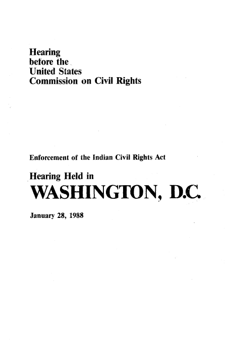 handle is hein.amindian/hbusccr0001 and id is 1 raw text is: Hearing
betore the
United States
Commission on Civil Rights
Enforcement of the Indian Civil Rights Act
Hearing Held in
WASHINGTON, D.C

January 28, 1988


