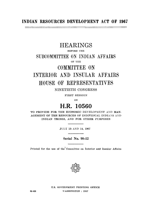 handle is hein.amindian/irdeafs0001 and id is 1 raw text is: INDIAN RESOURCES DEVELOPMENT ACT OF 1967

HEARINGS
BEFORE THE
SUBCOMMITTEE ON INDIAN AFFAIRS
OF THE
COMMITTEE ON
INTERIOR AND INSULAR AFFAIRS
HOUSE OF REPRESENTATIVES
NINETIETH CONGRESS
FIRST SESSION
ON
H.R. 10560
TO PROVIDE FOR THE ECONOMIC DEVELOPMENT AND MAN-
AGEMENT OF THE RESOURCES OF INDIVIDUAL INDIANS AND
INDIAN TRIBES, AND FOR OTHER PURPOSES
.JULY 13 AND 14, 1967
Serial No. 90-12
Printed for the use of the Committee on Interior and Insular Affairs
U.S. GOVERNMENT PRINTING OFFICE
:85-436           WASHINGTON : 1967


