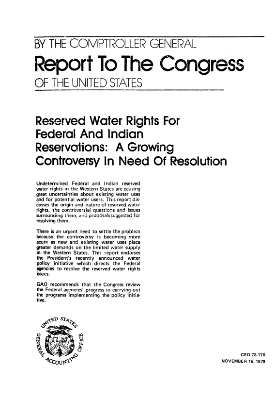 handle is hein.amindian/rewatght0001 and id is 1 raw text is: BY THE COMPTROLLER GENERAL
Report To The Congress
OF THE UNITED STATES
Reserved Water Rights For
Federal And Indian
Reservations: A Growing
Controversy In Need Of Resolution
Undetermined Federal and Indian reserved
water rights in the Western States are causing
great uncertainties about existing water uses
and for potential water users. This report dis-
cusses the origin and nature of reserved water
rights, the contrbversial questions and issues
surrounding VlYefl, d Id pioposals suggested for
resolving them.
There is an urgent need to settle the problem
because the controversy is becoming more
acute as new and existing water uses place
greater demands on the limited water supply
in the Western States. This report endorses
the President's recently announced water
policy initiative which directs the Federal
agencies to resolve the reserved water rights
issues.
GAO recommends that the Congress review
the Federal agencies' progress in carrying out
the programs implementing the policy initia-
tive.
CE D-78-176
NOVEMBER 16, 1978


