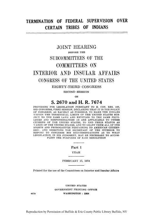 handle is hein.amindian/terfbes0001 and id is 1 raw text is: TERMINATION OF FEDERAL SUPERVISION OVER
CERTAIN TRIBES OF INDIANS
JOINT HEARING
BEFORE THE
SUBCOMMITTEES OF THE
COMMITTEES ON
INTERIOR AND INSULAR AFFAIRS
CONGRESS OF THE UNITED STATES
EIGHTY-THIRD CONGRESS
SECOND SESSION
ON
S. 2670 and H. R. 7674
PROVIDING FOR LEGISLATION PURSUANT TO H. CON. RES. 108,
83D CONGRESS, FIRST SESSION, DECLARING THAT IT IS THE POLICY
OF CONGRESS, AS RAPIDLY AS POSSIBLE, TO MAKE THE INDIANS
WITHIN THE TERRITORIAL LIMITS OF THE UNITED STATES SUB-
JECT TO THE SAME LAWS AND ENTITLED TO THE SAME PRIVI-
LEGES AND RESPONSIBILITIES AS ARE APPLICABLE TO OTHER
CITIZENS OF THE UNITED STATES, TO END THEIR STATUS AS
WARDS OF THE UNITED STATES, AND TO GRANT THEM ALL OF THE
RIGHTS AND PREROGATIVES PERTAINING TO AMERICAN CITIZEN-
SHII, AND DIRECTING THE SECRETARY OF THE INTERIOR TO
REPORT TO CONGRESS HIS RECOMMENDATIONS AS TO WHAT
LEGISLATION, IN HIS JUDGMENT, MAY BE NECESSARY TO ACCOM-
PLISH THE PURPOSES OF SAID RESOLUTION
Part 1
UTAH
FEBRUARY 15, 1954
Printed for the use of the Committees on Interior and Insular Affairs
UNITED STATES
GOVERNMENT PRINTING OFFICE
44734              WASHINGTON : 1954

Reproduction by Permission of Buffalo & Erie County Public Library Buffalo, NY


