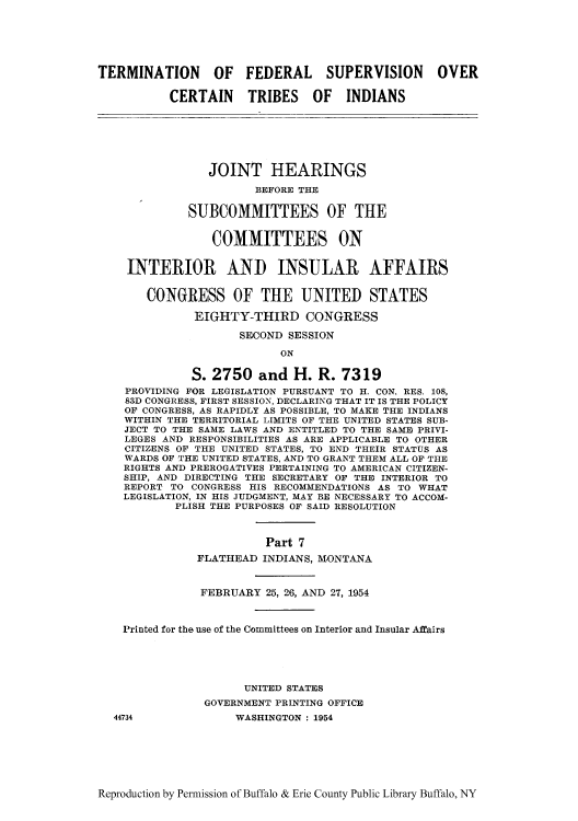handle is hein.amindian/terfbes0002 and id is 1 raw text is: TERMINATION OF FEDERAL SUPERVISION OVER
CERTAIN TRIBES OF INDIANS
JOINT HEARINGS
BEFORE THE
SUBCOMMITTEES OF THE
COMMITTEES ON
INTERIOR AND INSULAR AFFAIRS
CONGRESS OF THE UNITED STATES
EIGHTY-THIRD CONGRESS
SECOND SESSION
ON
S. 2750 and H. R. 7319
PROVIDING FOR LEGISLATION PURSUANT TO H. CON. RES. 108,
89D CONGRESS, FIRST SESSION, DECLARING THAT IT IS THE POLICY
OF CONGRESS, AS RAPIDLY AS POSSIBLE, TO MAKE THE INDIANS
WITHIN THE TERRITORIAL LIMITS OF THE UNITED STATES SUB-
JECT TO THE SAME LAWS AND ENTITLED TO THE SAME PRIVI-
LEGES AND RESPONSIBILITIES AS ARE APPLICABLE TO OTHER
CITIZENS OF THE UNITED STATES, TO END THEIR STATUS AS
WARDS OF THE UNITED STATES, AND TO GRANT THEM ALL OF THE
RIGHTS AND PREROGATIVES PERTAINING TO AMERICAN CITIZEN-
SHIP, AND DIRECTING THE SECRETARY OF THE INTERIOR TO
REPORT TO CONGRESS HIS RECOMMENDATIONS AS TO WHAT
LEGISLATION, IN HIS JUDGMENT, MAY BE NECESSARY TO ACCOM-
PLISH THE PURPOSES OF SAID RESOLUTION
Part 7
FLATHEAD INDIANS, MONTANA
FEBRUARY 25, 26, AND 27, 1954
Printed for the use of the Committees on Interior and Insular Affairs
UNITED STATES
GOVERNMENT PRINTING OFFICE
44734              WASHINGTON : 1954

Reproduction by Permission of Buffalo & Erie County Public Library Buffalo, NY


