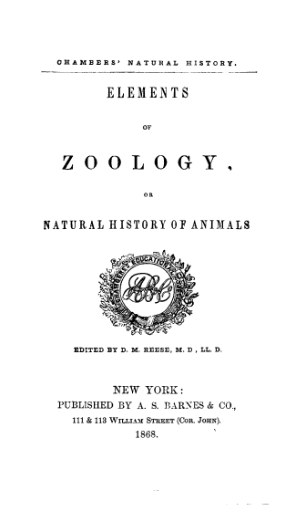 handle is hein.animal/elmzoo0001 and id is 1 raw text is: OHAMBERS' NATURAL HISTORY.
ELEMENTS
or
ZOOLOGY,
OR
NATURAL HISTORY OF ANIMALS

EDITED BY D. M. REESE, M. D, LL. D.
NEW YORK:
PUBLISHED BY A. S. BARNES & CO.,
111 & 113 WImIAm STREET (CoR. JOHN).
1868.


