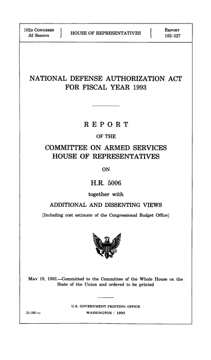 handle is hein.animal/ndefau0001 and id is 1 raw text is: 



102D CONGRESS  H     O
2d Session     HOUSE OF REPRESENTATIVES


REPORT
102-527


NATIONAL DEFENSE AUTHORIZATION ACT
           FOR FISCAL YEAR 1993





                 REPORT

                     OF THE

     COMMITTEE ON ARMED SERVICES
       HOUSE OF REPRESENTATIVES

                       ON

                    H.R. 5006

                    together with

      ADDITIONAL AND DISSENTING VIEWS
    [Including cost estimate of the Congressional Budget Office]


MAY 19, 1992.-Committed to the Committee of the Whole House on the
          State of the Union and ordered to be printed


               U.S. GOVERNMENT PRINTING OFFICE
55-380             WASHINGTON : 1992


