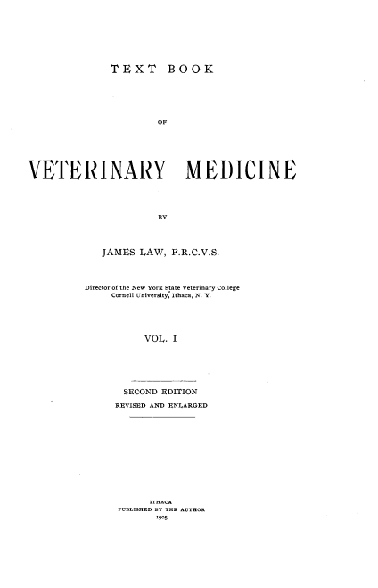 handle is hein.animal/txbvtm0001 and id is 1 raw text is: 








               TEXT BOOK






                       OF







VETERINARY MEDICINE





                       BY


   JAMES LAW, F.R.C.V.S.




Director of the New York State Veterinary College
     Cornell University, Ithaca, N. Y.





           VOL. I







       SECOND EDITION

     REVISED AND ENLARGED













            ITHACA
      PUBLISHED BY THE AUTHOR
             1905


