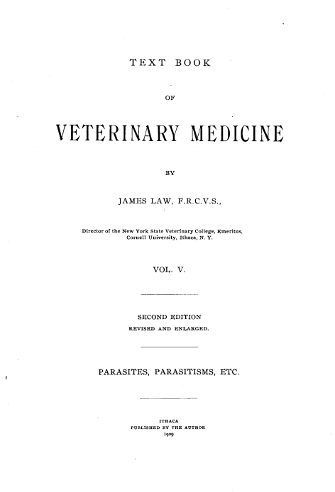 handle is hein.animal/txbvtm0005 and id is 1 raw text is: 








                TEXT BOOK




                       OF





VETERINARY MEDICINE




                       BY


        JAMES LAW, F.R.C.V.S.,



Director of the New York State Veterinary College, Emeritus,
         Cornell University, Ithaca, N. Y.




               VOL. V.






            SECOND EDITION
          REVISED AND ENLARGED.






    PARASITES, PARASITISMS, ETC.






                ITHACA
          PUBLISHED BY THE AUTHOR
                 1909


