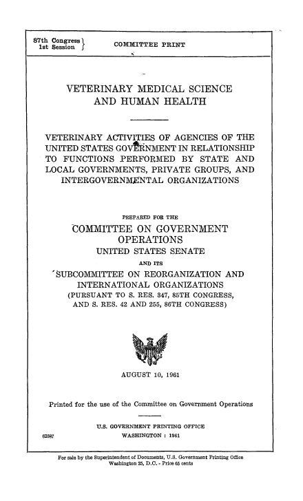handle is hein.animal/vetmsh0001 and id is 1 raw text is: 



87th Session     COMIfTTEE PRINT





       VETERINARY MEDICAL SCIENCE
             AND HUMAN HEALTH



  VETERINARY ACTIVITIES OF AGENCIES OF THE
  UNITED STATES GOVPRNMENT IN RELATIONSHIP
  TO FUNCTIONS PERFORMED BY STATE AND
  LOCAL GOVERNMENTS, PRIVATE GROUPS, AND
      INTERGOVERNM ENTAL ORGANIZATIONS



                  PREPARED FOR THE
        COMMITTEE ON GOVERNMENT
                  OPERATIONS
             UNITED STATES SENATE
                      AND ITS
    'SUBCOMMITTEE ON REORGANIZATION AND
         INTERNATIONAL ORGANIZATIONS
       (PURSUANT TO S. RES. 347, 85TH CONGRESS,
       AND S. RES. 42 AND 255, 86TH CONGRESS)







                  AUGUST 10, 1961


   Printed for the use of the Committee on Government Operations

             U.S. GOVERNMENT PRINTING OFFICE
  62587           WASHINGTON : 1961

     For sale by the Superintendent of Documents, U.S. Government Printing Office
                Washington 25, D.C. - Price 65 cents



