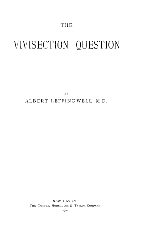 handle is hein.animal/vvsctnqstn0001 and id is 1 raw text is: THE

VIVISECTION QUESTION
AL
ALBERT LEFFINGWELL, M.D.

NEW HAVEN:
THE TUTILE, MlOREIOUSE & TAYLOR COMPANY
l9o



