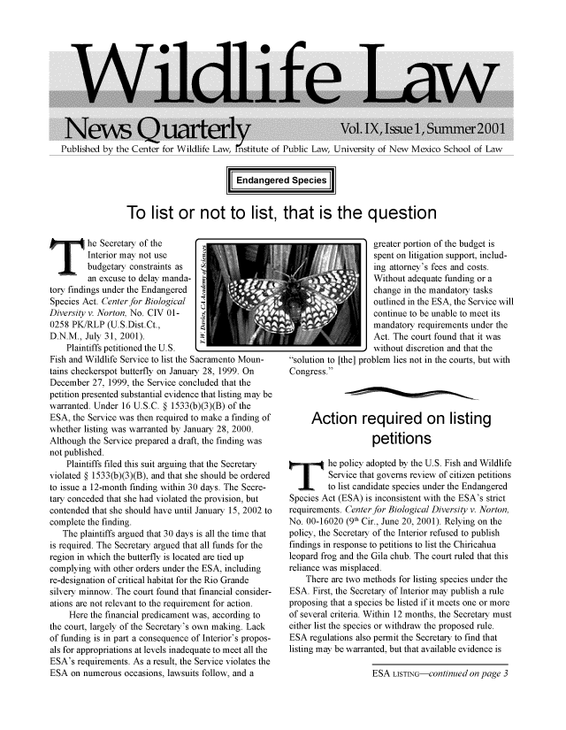 handle is hein.animal/wilnwq0009 and id is 1 raw text is: 












Published by the Center for Wildlife Law, nstitute of Public Law, University of New Mexico School of Law


I Endangered Speciesj


To list or not to list, that is the question


T        he Secretary of the
         Interior may not use
         budgetary constraints as
         an excuse to delay manda-
tory findings under the Endangered
Species Act. Center for Biological
Diversity v. Norton, No. CIV 01-
0258 PK/RLP (U.S.Dist.Ct.,
D.N.M., July 31, 2001).
    Plaintiffs petitioned the U.S. k
Fish and Wildlife Service to list the Sacramento Moun-
tains checkerspot butterfly on January 28, 1999. On
December 27, 1999, the Service concluded that the
petition presented substantial evidence that listing may be
warranted. Under 16 U.S.C. § 1533(b)(3)(B) of the
ESA, the Service was then required to make a finding of
whether listing was warranted by January 28, 2000.
Although the Service prepared a draft, the finding was
not published.
    Plaintiffs filed this suit arguing that the Secretary
violated § 1533(b)(3)(B), and that she should be ordered
to issue a 12-month finding within 30 days. The Secre-
tary conceded that she had violated the provision, but
contended that she should have until January 15, 2002 to
complete the finding.
   The plaintiffs argued that 30 days is all the time that
is required. The Secretary argued that all funds for the
region in which the butterfly is located are tied up
complying with other orders under the ESA, including
re-designation of critical habitat for the Rio Grande
silvery minnow. The court found that financial consider-
ations are not relevant to the requirement for action.
     Here the financial predicament was, according to
the court, largely of the Secretary's own making. Lack
of funding is in part a consequence of Interior's propos-
als for appropriations at levels inadequate to meet all the
ESA's requirements. As a result, the Service violates the
ESA on numerous occasions, lawsuits follow, and a


                     greater portion of the budget is
                     spent on litigation support, includ-
                     ing attorney's fees and costs.
                     Without adequate funding or a
                     change in the mandatory tasks
                     outlined in the ESA, the Service will
                     continue to be unable to meet its
                     mandatory requirements under the
                     Act. The court found that it was
_without discretion and that the
solution to [the] problem lies not in the courts, but with
Congress.




      Action required on listing

                     petitions

 T        he policy adopted by the U.S. Fish and Wildlife
          Service that governs review of citizen petitions
          to list candidate species under the Endangered
 Species Act (ESA) is inconsistent with the ESA's strict
 requirements. Center for Biological Diversity v. Norton,
 No. 00-16020 (9th Cir., June 20, 2001). Relying on the
 policy, the Secretary of the Interior refused to publish
 findings in response to petitions to list the Chiricahua
 leopard frog and the Gila chub. The court ruled that this
 reliance was misplaced.
     There are two methods for listing species under the
 ESA. First, the Secretary of Interior may publish a rule
 proposing that a species be listed if it meets one or more
 of several criteria. Within 12 months, the Secretary must
 either list the species or withdraw the proposed rule.
 ESA regulations also permit the Secretary to find that
 listing may be warranted, but that available evidence is


ESA LISTING-continued on page 3


m


