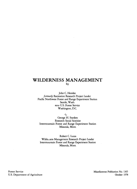 handle is hein.animal/wldmngmt0001 and id is 1 raw text is: 


























WILDERNESS MANAGEMENT
                          by


                    John C. Hendee
        formerly Recreation Research Project Leader
    Pacific Northwest Forest and Range Experiment Station
                     Seattle, Wash.
                 now U.S. Forest Service
                    Washington, D.C


                    George H. Stankey
                 Research Social Scientist
     Intermountain Forest and Range Experiment Station
                     Missoula, Mont.


                     Robert C Lucas
       Wildeiness Management Research Project Leader
       Intermountain Forest and Range Experiment Station
                     Missoula, Mont.


Forest Service
U.S. Department of Agriculture


Miscellaneous Publication No. 1365
                 October 1978


