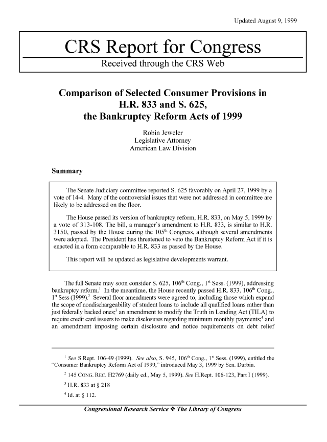 handle is hein.bank/crsbank0014 and id is 1 raw text is: Updated August 9, 1999

Comparison of Selected Consumer Provisions in
H.R. 833 and S. 625,
the Bankruptcy Reform Acts of 1999
Robin Jeweler
Legislative Attorney
American Law Division

Summary

The Senate Judiciary committee reported S. 625 favorably on April 27, 1999 by a
vote of 14-4. Many of the controversial issues that were not addressed in committee are
likely to be addressed on the floor.
The House passed its version of bankruptcy reform, H.R. 833, on May 5, 1999 by
a vote of 313-108. The bill, a manager's amendment to H.R. 833, is similar to H.R.
3150, passed by the House during the 105' Congress, although several amendments
were adopted. The President has threatened to veto the Bankruptcy Reform Act if it is
enacted in a form comparable to H.R. 833 as passed by the House.
This report will be updated as legislative developments warrant.
The full Senate may soon consider S. 625, 106' Cong., 1st Sess. (1999), addressing
bankruptcy reform.1 In the meantime, the House recently passed H.R. 833, 106th Cong.,
1st Sess (1999).2 Several floor amendments were agreed to, including those which expand
the scope of nondischargeability of student loans to include all qualified loans rather than
just federally backed ones;3 an amendment to modify the Truth in Lending Act (TILA) to
require credit card issuers to make disclosures regarding minimum monthly payments;4 and
an amendment imposing certain disclosure and notice requirements on debt relief
1 See S.Rept. 106-49 (1999). See also, S. 945, 106 th Cong., 1st Sess. (1999), entitled the
Consumer Bankruptcy Reform Act of 1999, introduced May 3, 1999 by Sen. Durbin.
2 145 CONG. REC. H2769 (daily ed., May 5, 1999). See H.Rept. 106-123, Part 1 (1999).
' H.R. 833 at § 218
4 Id. at § 112.

Congressional Research Service o.+ The Library of Congress

CRS Report for Congress
Received through the CRS Web


