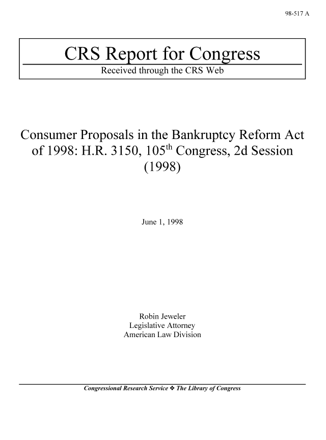 handle is hein.bank/crsbank0025 and id is 1 raw text is: Consumer Proposals in the Bankruptcy Reform

of 1998: H.R. 3150,

105th Congress, 2d Session

(1998)
June 1, 1998
Robin Jeweler
Legislative Attorney
American Law Division

Congressional Research Service -+° The Library of Congress

98-517 A

CRS Report for Congress
Received through the CRS Web

Act


