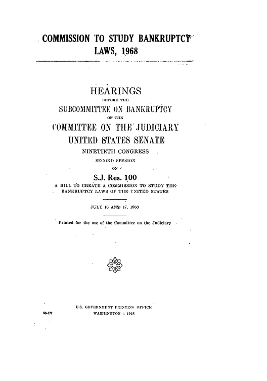 handle is hein.bank/ctsbl0001 and id is 1 raw text is: COMMISSION TO STUDY BANKRUPTCY
LAWS, 1968
HEARINGS
BEFORID THE
SUIBCOMMITTEE ON BANKR1UPTCY
OF THE
COMMITTEE ON THE JUDICIARY
UNITED STATES SENATE
NINETIETH CONGRESS
SECOND SESSION
ON
S.J. Res. 100
A BILL TO CREATE A COMMISSION TO STUD)Y TI1E
BANKRUPTCY LAWS OF TIlE UNITED STATES
JULY 16 ANID 17, 1968
Printed for the use of the Committee on tOe Judiciary
U.S. GOVIRNMENT PIRINTINI; OFFICE
ge-1ti           WASIIINOTON  : 1968


