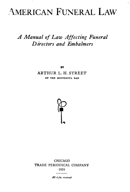 handle is hein.beal/amfunlw0001 and id is 1 raw text is: 


AMERICAN FUNERAL LAW





   A Manual of Law Affecting Funeral

        Directors and Embalmers





                   Bit
          ARTHUR L. H. STREET
             OF THE MINNESOTA BAR






















                 CHICAGO
         TRADE PERIODICAL COMPANY
                  1924

                All ri-kwi rrsenid


