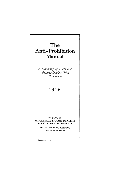 handle is hein.beal/aprhmanu0001 and id is 1 raw text is: ï»¿The
Anti- Prohibition
Manual
A Summary of Facts and
Figures Dealing With
Prohibition
1916
NATIONAL
WHOLESALE LIQUOR DEALERS
ASSOCIATION OF AMERICA
301 UNITED BANK BUILDING
CINCINNATI, OHIO
Copyright, 1916,


