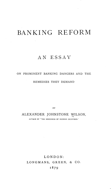 handle is hein.beal/bkrfm0001 and id is 1 raw text is: 








BANKING REFORM






         AN   ESSAY




ON PROMINENT BANKING DANGERS AND THE

       REMEDIES THEY DEMAND







               BY

  ALEXANDER  JOHNSTONE WILSON,
     AUTHOR OF 'THE RESOURCES OF MODERN COUNTRIES.


       LONDON:
LONGMANS,  GREEN, & CO.
          1879


