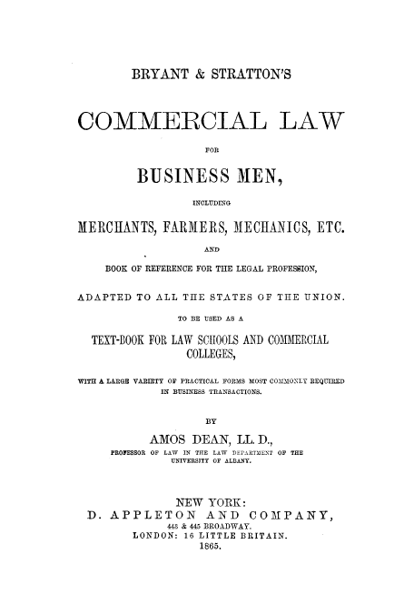handle is hein.beal/brystra0001 and id is 1 raw text is: BRYANT & STRATTON'S
COMMERCIAL LAW
FOR
BUSINESS MEN,
INCLUDING
MERCHANTS, FARMERS, MECHANICS, ETC.
AND
BOOK OF REFERENCE FOR THE LEGAL PROFESSION,
ADAPTED TO ALL THE STATES OF THE UNION.
TO BE USED AS A
TEXT-BOOK FOR LAW SCHOOLS AND COMMERCIAL
COLLEGES,
WITH A LARGE VARIETY OF PRACTICAL FORMS MOST COMMONLY REQUIRED
IN BUSINESS TRANSACTIONS.
BY
AMOS DEAN, LL. D.,
PROFESSOR OF LAW IN THE LAW DEPARTMENT OF THE
UNIVERSITY OF ALBANY.
NEW YORK:
D. APPLETON AND COMPANY,
443 & 445 BROADWAY.
LONDON: 16 LITTLE BRITAIN.
1865.


