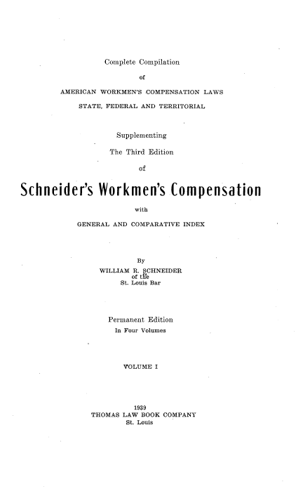 handle is hein.beal/ccawclws0001 and id is 1 raw text is: Complete Compilation

of
AMERICAN WORKMEN'S COMPENSATION LAWS
STATE, FEDERAL AND TERRITORIAL
Supplementing
The Third Edition
of
Schneider's Workmen's Compensation

with
GENERAL AND COMPARATIVE INDEX
By
WILLIAM R. SCHNEIDER
of t e
St. Louis Bar
Permanent Edition
In Four Volumes
VOLUME I
1939
THOMAS LAW BOOK COMPANY
St. Louis


