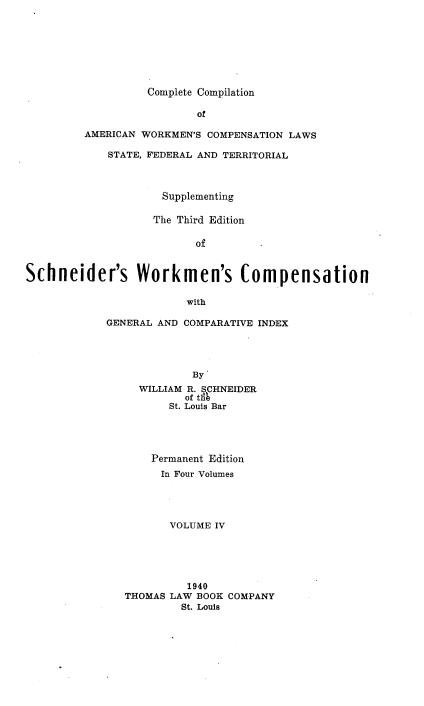 handle is hein.beal/ccawclws0004 and id is 1 raw text is: Complete Compilation

of
AMERICAN WORKMEN'S COMPENSATION LAWS
STATE, FEDERAL AND TERRITORIAL
Supplementing
The Third Edition
of
Schneider's Workmen's Compensation

with
GENERAL AND COMPARATIVE INDEX
By'
WILLIAM R. SCHNEIDER
of tiik
St. Louis Bar
Permanent Edition
In Four Volumes
VOLUME IV
1940
THOMAS LAW BOOK COMPANY
St. Louis


