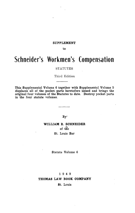 handle is hein.beal/ccawclws0006 and id is 1 raw text is: SUPPLEMENT

to
Schneider's Workmen's Compensation
STATUTES
Third Edition
This Supplemental Volume 6 together with Supplemental Volume 5
displaces all of the pocket parts heretofore issued and brings the
original four volumes of the Statutes to date. Destroy pocket parts
in the four statute volumes.
By*
WILLIAM R. SCHNEIDER
of the
St. Louis Bar
Statute Volume 6
1 9 4 9
THOMAS LAW BOOK COMPANY
St. Louis


