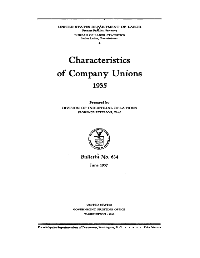 handle is hein.beal/chompu0001 and id is 1 raw text is: 





UNITED STATES DEIARTMENT OF LABOR
           Frances Pe  ins, Secretary
        BUREAU OF LABOR STATISTICS
           Isador Lubin, Comnisionr;






     Characteristics



of Company Unions


                1935



                Prepared by
  DIVISION OF INDUSTRIAL RELATIONS
         FLORENCE PETERSON', Chief


   Bulletin No. 634

       June 1937










       UNITED STATES
GOVERNMENT PRINTING OFFICE
     WASHINGTON : 1938


For sale by the Superintendent of Documents, Washington, D. C.  .. .  Price 30 ccnts


