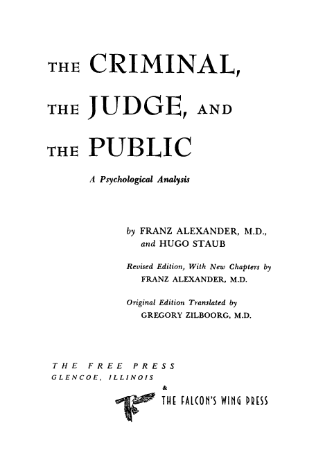 handle is hein.beal/cjppa0001 and id is 1 raw text is: 





THE CRIMINAL,



THE JUDGE, AND



THE PUBLIC


      A Psychological Analysis




            by FRANZ ALEXANDER, M.D.,
              and HUGO STAUB

            Revised Edition, With New Chapters by
              FRANZ ALEXANDER, M.D.

            Original Edition Translated by
              GREGORY ZILBOORG, M.D.




 THE FREE PRESS
 GLENCOE, ILLINOIS
                 &
            ~THE FAL(Ofl'S WIN P[SS


