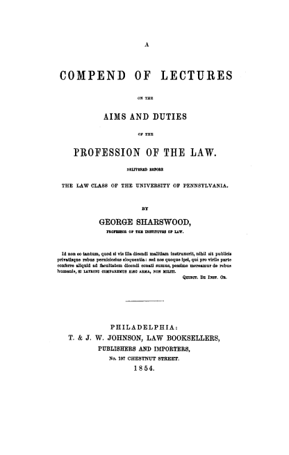 handle is hein.beal/clcaimd0001 and id is 1 raw text is: A

COMPEND OF LECTURES
ON THE
AIMS AND DUTIES
OF THE
PROFESSION OF THE LAW.
DTtVREID MRNHU
THE LAW CLASS OF THE UNIVERSITY OF PENNSYLVANIA.
BY
GEORGE SHARSWOOD,
PROES80R OP THE INSTITUTES OF LAW.
Id non eo tantum, quod si vie lila dicendi malitiam instruxerit, nihil sit publicis
privatisque rebus perniciosius eloquentia: sed nos quoque Ipsi, qui pro virile parte
conferre alquid ad facultatem dicendi conati sumus, pessime mereamur de rebus
humauls, sI LATRONI OomPAREMUs HZo ARMA, NON XLjTI.
QmNcr. DE INST. OR.
PHILADELPHIA:
T. & J. W. JOHNSON, LAW BOOKSELLERS,
PUBLISHERS AND IMPORTERS,
No. 197 CHESTNUT STREET.
1 8 54.


