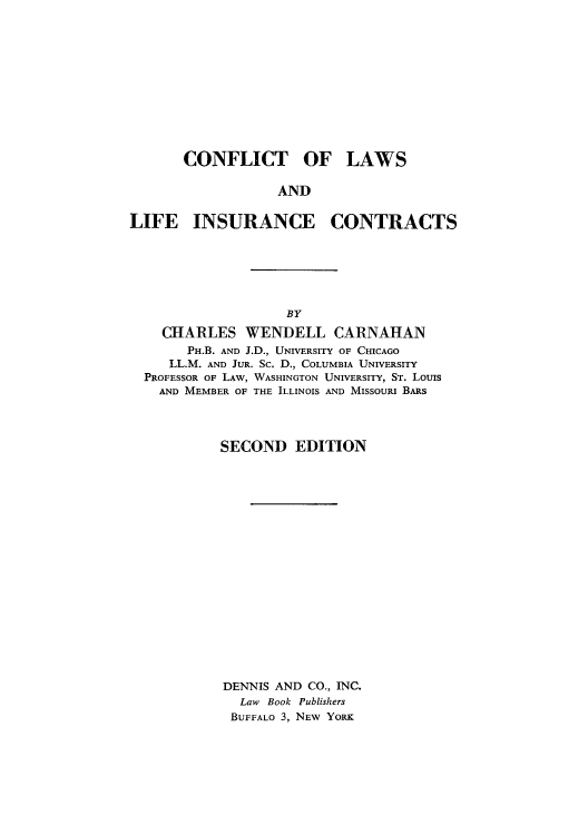 handle is hein.beal/clinsurc0001 and id is 1 raw text is: CONFLICT OF

LAWS

AND

LIFE INSURANCE CONTRACTS
BY
CHARLES WENDELL CARNAHAN
PH.B. AND J.D., UNIVERSITY OF CHICAGO
LL.M. AND JUR. Sc. D., COLUMBIA UNIVERSITY
PROFESSOR OF LAW, WASHINGTON UNIVERSITY, ST. Louis
AND MEMBER OF THE ILLINOIS AND MISSOURI BARS

SECOND EDITION
DENNIS AND CO., INC.
Law Book Publishers
BUFFALO 3, NEW YORK


