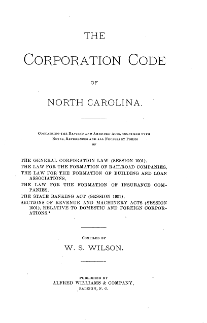 handle is hein.beal/corpdenc0001 and id is 1 raw text is: 






                  THE




CORPORATION CODE



                    OF



       NORTH CAROLINA.


     CONTAINING THE REVISED AND AMENDED ACTS, TOGETHER WITH
          NOTES, REFERENCES AND ALL NECESSARY FORMS
                     OF


THE GENERAL CORPORATION LAW (SESSION 1901),
THE LAW FOR THE FORMATION OF RAILROAD COMPANIES,
THE LAW FOR THE FORMATION OF BUILDING AND LOAN
   ASSOCIATIONS,
THE LAW FOR THE FORMATION OF INSURANCE COM-
   PANIES,
THE STATE BANKING ACT (SESSION 1901),
SECTIONS OF REVENUE AND MACHINERY ACTS (SESSION
   1901), RELATIVE TO DOMESTIC AND FOREIGN CORPOR-
   ATIONS.*


COMPILED BY


   W. S. WILSON.





        PUBLISHED BY
ALFRED WILLIAMS & COMPANY,
        RALEIGH, N. 0.



