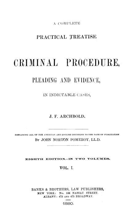 handle is hein.beal/cptcrpro0001 and id is 1 raw text is: A C'OM~ PE

PRACTICAL TREATISE

CRIMINAL

PROCEDIURE,

PLEADING AND EVIDENCE,
IN INDICTABLE CASES,
J. F. ARCHBOLD.
CONTAINING ALL OF THE AMERICAN AND ENGLTSH1 DECISIONS TO THE DATE OF PUBLICATION
By JOHN NORTON POMEROY, LL.D.
EIGIITIIjr EDIION-I    T   V VL111E-s.
VOL. I.
BANKS & BROTHERS, LAW PUBLISHERS,
NEW YORK: No. 144 NASSAU STREET.
ALBANY: 473 AND 475 BROADWAY.
1880.


