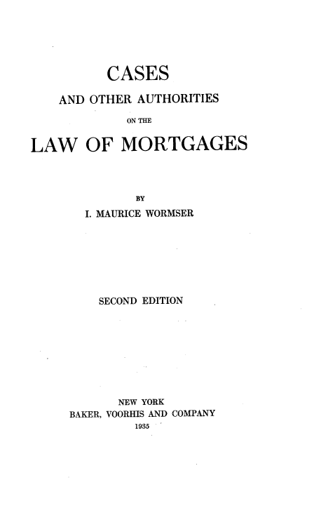 handle is hein.beal/csaoasolw0001 and id is 1 raw text is: 





          CASES

    AND OTHER AUTHORITIES

            ON IM


LAW OF MORTGAGES




              BY


  I. MAURICE WORMSER







    SECOND EDITION









      NEW YORK
BAKER, VOORHIS AND COMPANY
         1935


