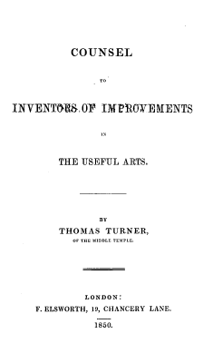 handle is hein.beal/csinvimprv0001 and id is 1 raw text is: 





          COUNSEL


               TO


INVENTM , 0F IMPRO0WE RENTS


    THE USEFUL ARTS,






           BY

    THOMAS TURNER,
      Of THE MIDDLE TEMPLE.






        LONDON:
F. ELSWORTH, 19, CHANCERY LANE.

          1850.


