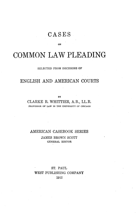 handle is hein.beal/csompld0002 and id is 1 raw text is: 








               CASES

                   ON


COMMON LAW PLEADING


          SELECTED FROM DECISIONS OF


   ENGLISH AND AMERICAN COURTS



                   BY
      CLARKE B. WHITTIER, A.B., LL.B.
      PROFESSOR OF LAW IN THE UNIVERSITY OF CHICAGO


AMERICAN CASEBOOK SERIES
     JAMES BROWN SCOTT
       GENERAL EDITOR






         ST. PAUL
  WEST PUBLISHING COMPANY
           1912


