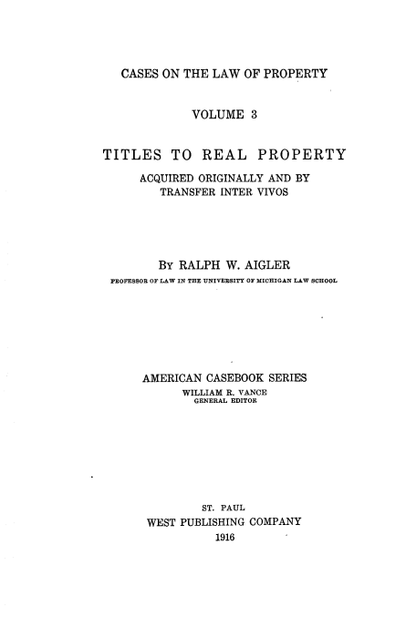 handle is hein.beal/csotelwo0003 and id is 1 raw text is: CASES ON THE LAW OF PROPERTY

VOLUME 3

TITLES TO REAL

PROPERTY

ACQUIRED ORIGINALLY AND BY
TRANSFER INTER VIVOS
BY RALPH W. AIGLER
FROFESSOR OF LAW IN THE UNIVERSITY OF MICHIGAN LAW SCHOOL
AMERICAN CASEBOOK SERIES
WILLIAM R. VANCE
GENERAL EDITOR
ST. PAUL
WEST PUBLISHING COMPANY
1916



