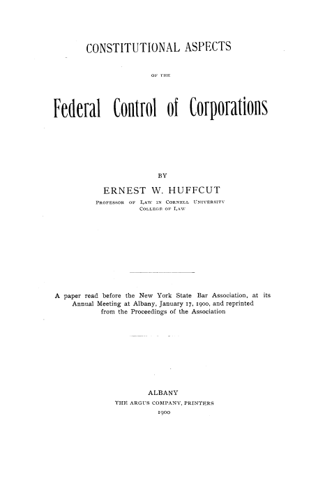handle is hein.beal/cstafcc0001 and id is 1 raw text is: 





        CONSTITUTIONAL ASPECTS


                       01. fIP1





Federal       Control of Corporations








                         BY

            ERNEST W. HUFFCUT
          PROFESSOR OF L4AW IN CORNELL UNIVERSITY
                     COLLEGE OF LA1Y












A  paper read before the New York State Bar Association, at its
    Annual Meeting at Albany, January 17, 1900, and reprinted
           from the Proceedings of the Association











                       ALBANY
               THE ARGUS COMPANY, PRINTERS
                         1900


